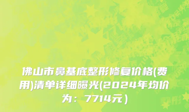 佛山市鼻基底整形修复价格(费用)清单详细曝光(2024年均价为：7714元）