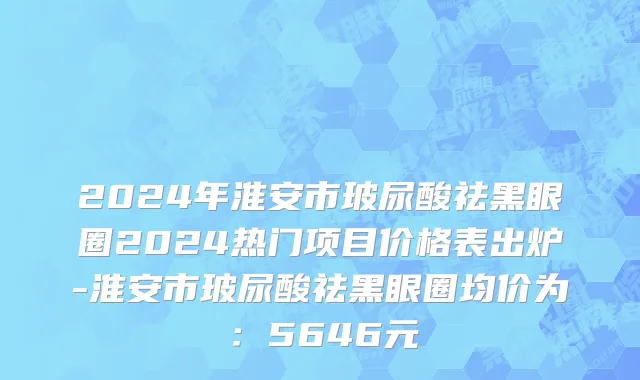 2024年淮安市玻尿酸祛黑眼圈2024热门项目价格表出炉-淮安市玻尿酸祛黑眼圈均价为：5646元