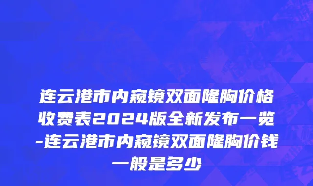 连云港市内窥镜双面隆胸价格收费表2024版全新发布一览-连云港市内窥镜双面隆胸价钱一般是多少