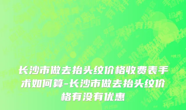 长沙市做去抬头纹价格收费表手术如何算-长沙市做去抬头纹价格有没有优惠