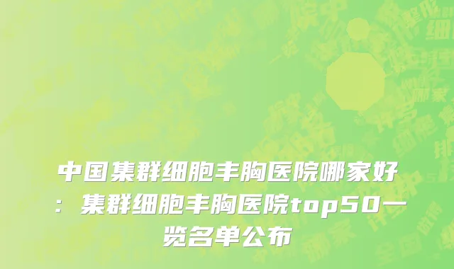 中国集群细胞丰胸医院哪家好：集群细胞丰胸医院top50一览名单公布