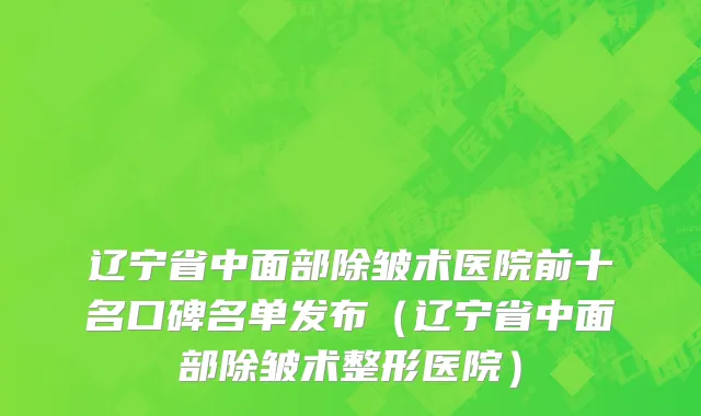 辽宁省中面部除皱术医院前十名口碑名单发布（辽宁省中面部除皱术整形医院）