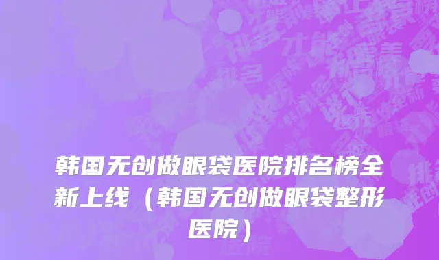 韩国无创做眼袋医院排名榜全新上线（韩国无创做眼袋整形医院）