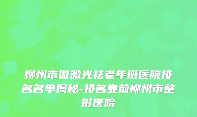 柳州市做激光祛老年斑医院排名名单揭秘-排名靠前柳州市整形医院