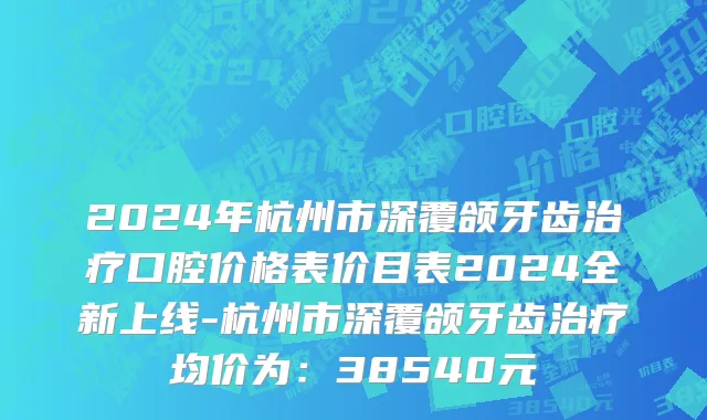2024年杭州市深覆颌牙齿治疗口腔价格表价目表2024全新上线-杭州市深覆颌牙齿治疗均价为：38540元
