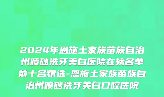 2024年恩施土家族苗族自治州喷砂洗牙美白医院在榜名单前十名精选-恩施土家族苗族自治州喷砂洗牙美白口腔医院
