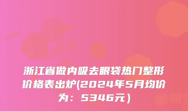 浙江省做内吸去眼袋热门整形价格表出炉(2024年5月均价为：5346元）