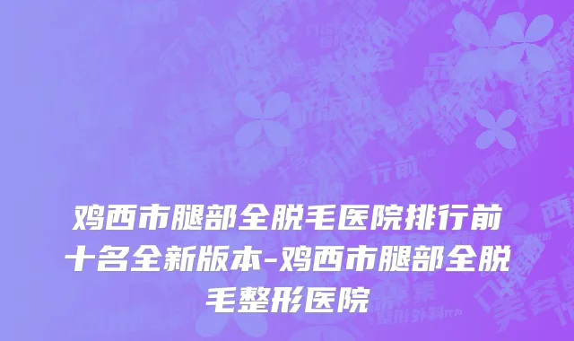 鸡西市腿部全脱毛医院排行前十名全新版本-鸡西市腿部全脱毛整形医院