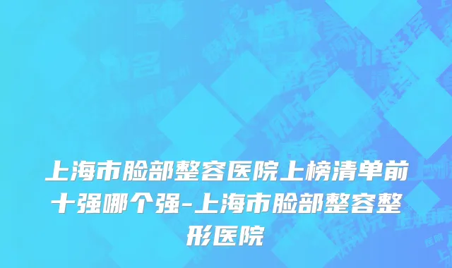 上海市脸部整容医院上榜清单前十强哪个强-上海市脸部整容整形医院