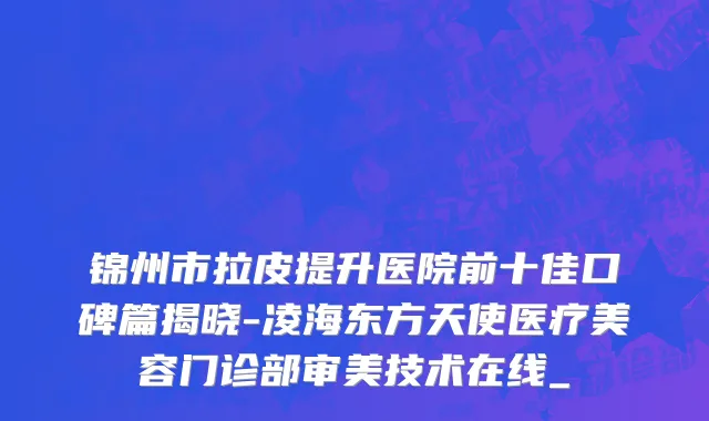 锦州市拉皮提升医院前十佳口碑篇揭晓-凌海东方天使医疗美容门诊部审美技术在线_