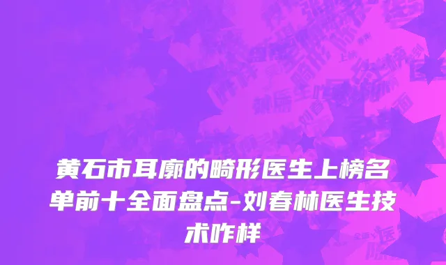 黄石市耳廓的畸形医生上榜名单前十全面盘点-刘春林医生技术咋样