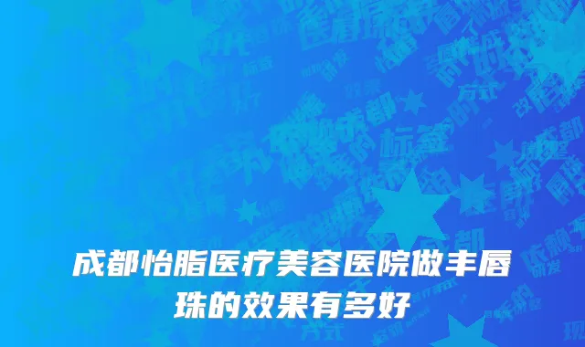 成都怡脂医疗美容医院做丰唇珠的效果有多好