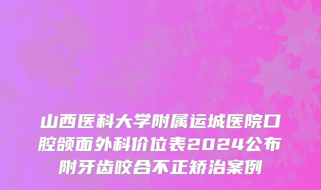 山西医科大学附属运城医院口腔颌面外科价位表2024公布附牙齿咬合不正矫治案例