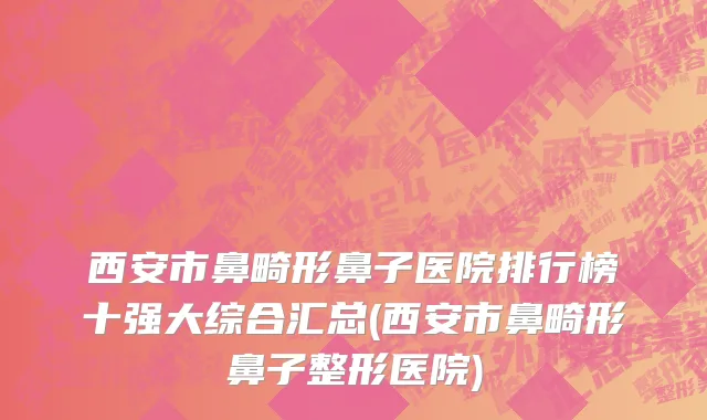 西安市鼻畸形鼻子医院排行榜十强大综合汇总(西安市鼻畸形鼻子整形医院)
