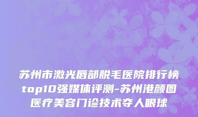 苏州市激光唇部脱毛医院排行榜top10强媒体评测-苏州港颜图医疗美容门诊技术夺人眼球