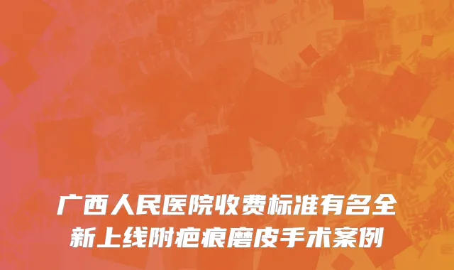 广西人民医院收费标准有名全新上线附疤痕磨皮手术案例