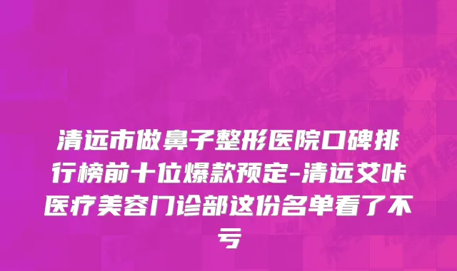 清远市做鼻子整形医院口碑排行榜前十位爆款预定-清远艾咔医疗美容门诊部这份名单看了不亏