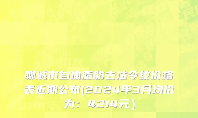 聊城市自体脂肪去法令纹价格表近期公布(2024年3月均价为：4214元）