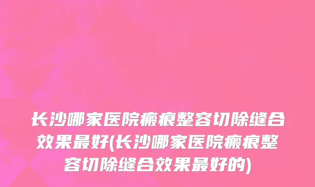 长沙哪家医院瘢痕整容切除缝合效果最好(长沙哪家医院瘢痕整容切除缝合效果最好的)