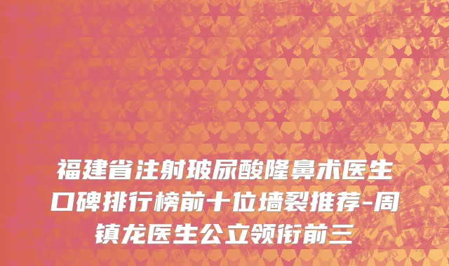 福建省注射玻尿酸隆鼻术医生口碑排行榜前十位墙裂推荐-周镇龙医生公立领衔前三
