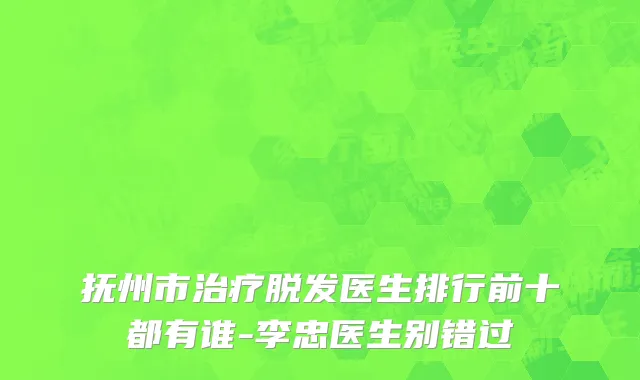 抚州市治疗脱发医生排行前十都有谁-李忠医生别错过