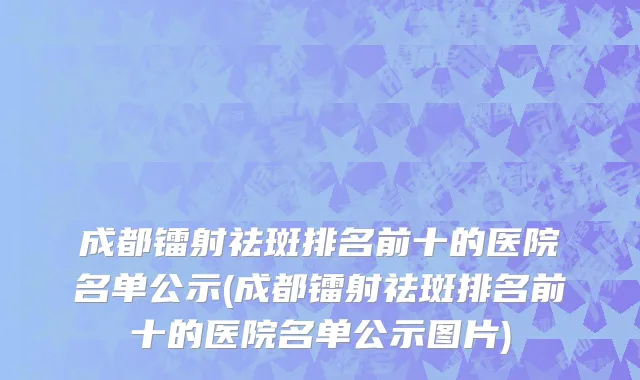 成都镭射祛斑排名前十的医院名单公示(成都镭射祛斑排名前十的医院名单公示图片)