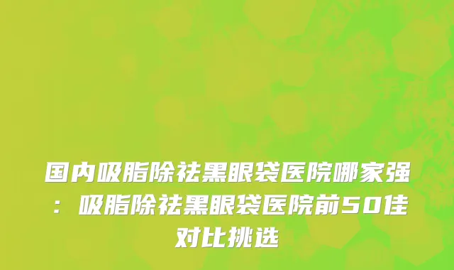 国内吸脂除祛黑眼袋医院哪家强：吸脂除祛黑眼袋医院前50佳对比挑选