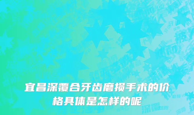 宜昌深覆合牙齿磨损手术的价格具体是怎样的呢