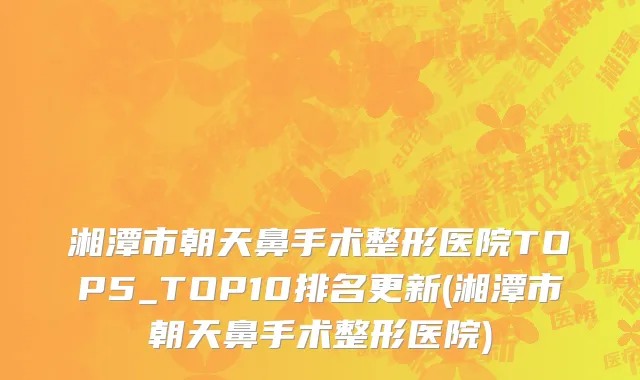 湘潭市朝天鼻手术整形医院TOP5_TOP10排名更新(湘潭市朝天鼻手术整形医院)
