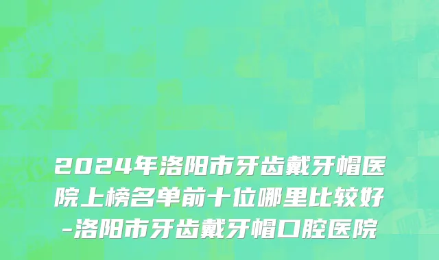 2024年洛阳市牙齿戴牙帽医院上榜名单前十位哪里比较好-洛阳市牙齿戴牙帽口腔医院