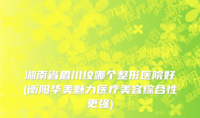 湖南省眉川纹哪个整形医院好(衡阳华美魅力医疗美容综合性更强)