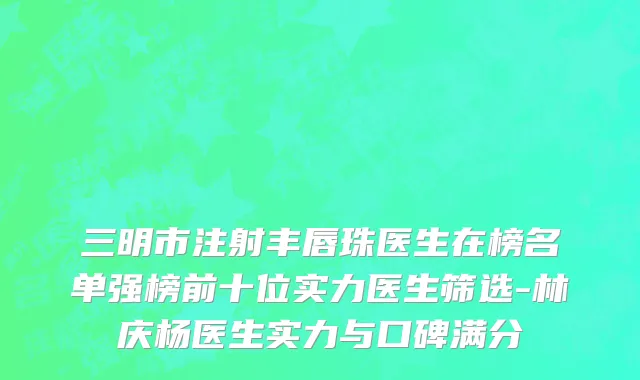 三明市注射丰唇珠医生在榜名单强榜前十位实力医生筛选-林庆杨医生实力与口碑满分