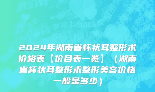 2024年湖南省杯状耳整形术价格表【价目表一览】（湖南省杯状耳整形术整形美容价格一般是多少）