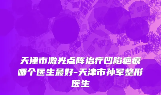 天津市激光点阵治疗凹陷疤痕哪个医生最好-天津市孙军整形医生