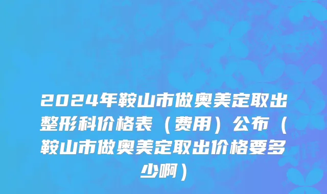 2024年鞍山市做奥美定取出整形科价格表（费用）公布（鞍山市做奥美定取出价格要多少啊）