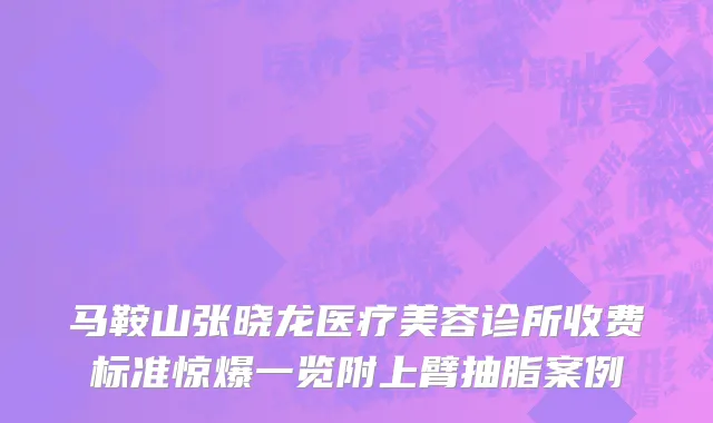 马鞍山张晓龙医疗美容诊所收费标准惊爆一览附上臂抽脂案例