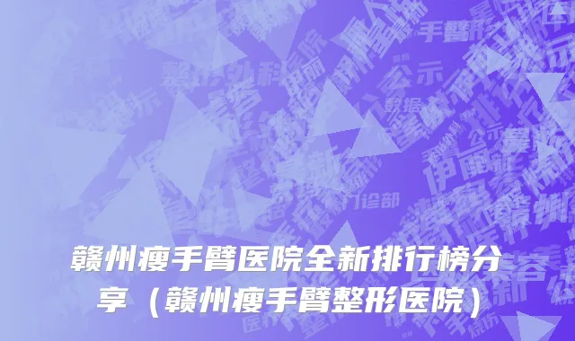 赣州瘦手臂医院全新排行榜分享(赣州瘦手臂整形医院)