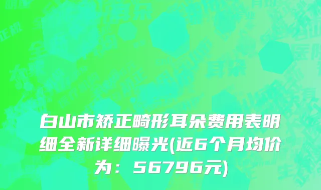 白山市矫正畸形耳朵费用表明细全新详细曝光(近6个月均价为：56796元)
