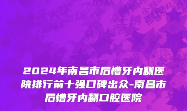 2024年南昌市后槽牙内翻医院排行前十强口碑出众-南昌市后槽牙内翻口腔医院
