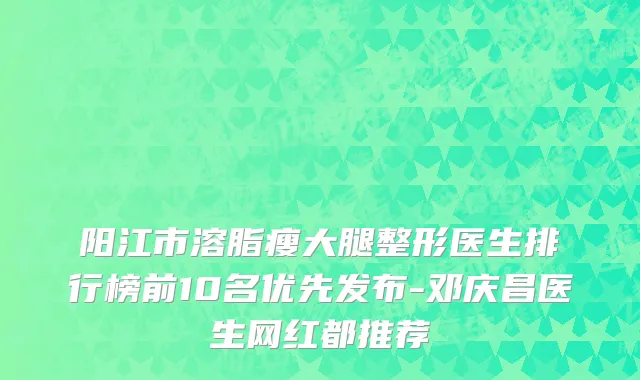 阳江市溶脂瘦大腿整形医生排行榜前10名优先发布-邓庆昌医生网红都推荐