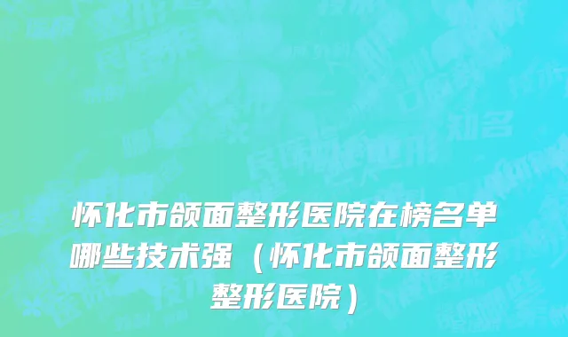怀化市颌面整形医院在榜名单哪些技术强（怀化市颌面整形整形医院）