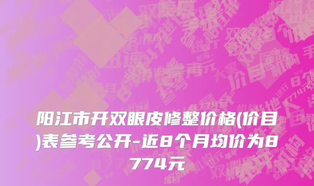 阳江市开双眼皮修整价格(价目)表参考公开-近8个月均价为8774元