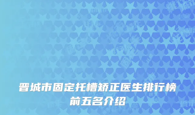 晋城市固定托槽矫正医生排行榜前五名介绍