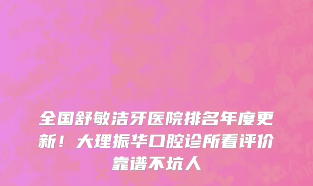 全国舒敏洁牙医院排名年度更新!大理振华口腔诊所看评价靠谱不坑人