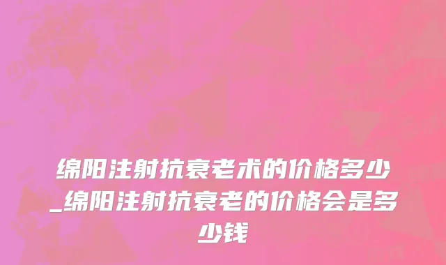 绵阳注射抗衰老术的价格多少_绵阳注射抗衰老的价格会是多少钱