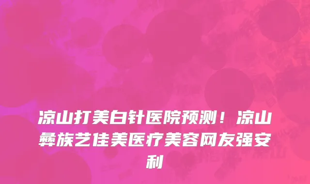 凉山打美白针医院预测!凉山彝族艺佳美医疗美容网友强安利