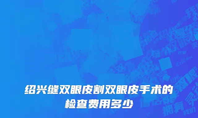 绍兴缝双眼皮割双眼皮手术的检查费用多少