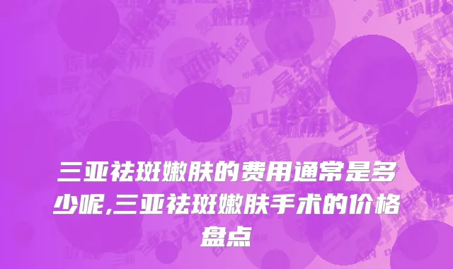 三亚祛斑嫩肤的费用通常是多少呢,三亚祛斑嫩肤手术的价格盘点