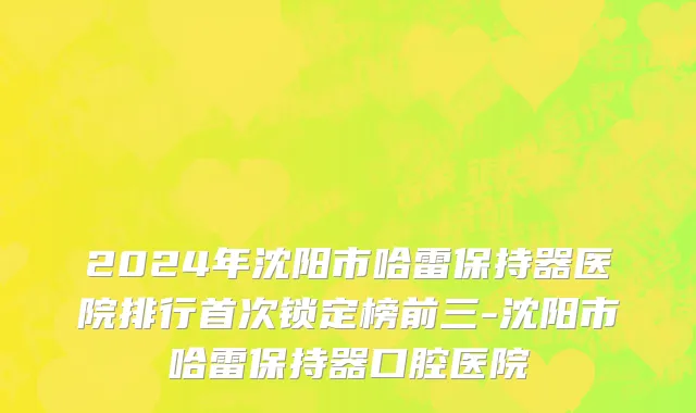 2024年沈阳市哈雷保持器医院排行首次锁定榜前三-沈阳市哈雷保持器口腔医院