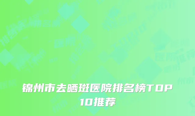 锦州市去晒斑医院排名榜TOP10推荐